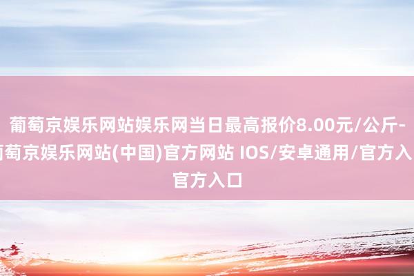 葡萄京娱乐网站娱乐网当日最高报价8.00元/公斤-葡萄京娱乐网站(中国)官方网站 IOS/安卓通用/官方入口