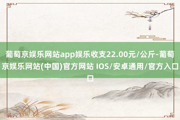 葡萄京娱乐网站app娱乐收支22.00元/公斤-葡萄京娱乐网站(中国)官方网站 IOS/安卓通用/官方入口