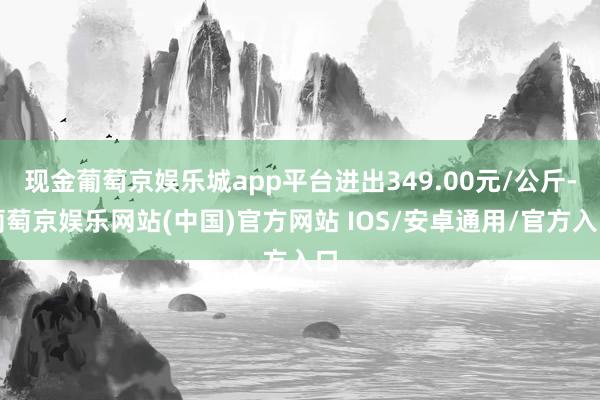 现金葡萄京娱乐城app平台进出349.00元/公斤-葡萄京娱乐网站(中国)官方网站 IOS/安卓通用/官方入口