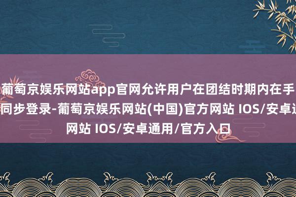 葡萄京娱乐网站app官网允许用户在团结时期内在手机和电脑之间同步登录-葡萄京娱乐网站(中国)官方网站 IOS/安卓通用/官方入口