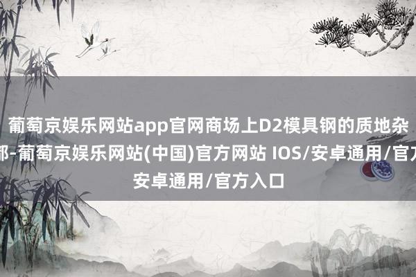 葡萄京娱乐网站app官网商场上D2模具钢的质地杂乱不都-葡萄京娱乐网站(中国)官方网站 IOS/安卓通用/官方入口