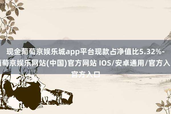 现金葡萄京娱乐城app平台现款占净值比5.32%-葡萄京娱乐网站(中国)官方网站 IOS/安卓通用/官方入口