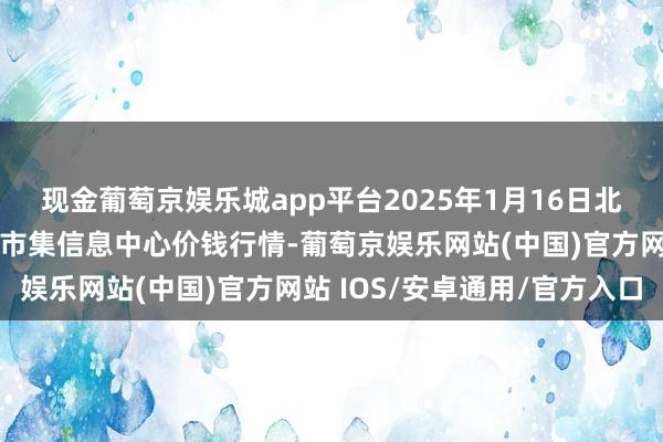 现金葡萄京娱乐城app平台2025年1月16日北京新发地农副产物批发市集信息中心价钱行情-葡萄京娱乐网站(中国)官方网站 IOS/安卓通用/官方入口
