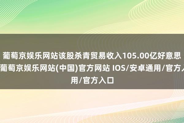 葡萄京娱乐网站该股杀青贸易收入105.00亿好意思元-葡萄京娱乐网站(中国)官方网站 IOS/安卓通用/官方入口