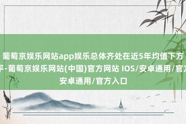 葡萄京娱乐网站app娱乐总体齐处在近5年均值下方的水平-葡萄京娱乐网站(中国)官方网站 IOS/安卓通用/官方入口