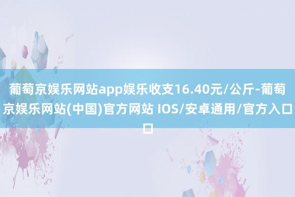 葡萄京娱乐网站app娱乐收支16.40元/公斤-葡萄京娱乐网站(中国)官方网站 IOS/安卓通用/官方入口