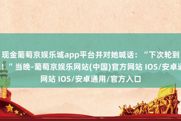 现金葡萄京娱乐城app平台并对她喊话：“下次轮到我烧饭给你吃！”当晚-葡萄京娱乐网站(中国)官方网站 IOS/安卓通用/官方入口