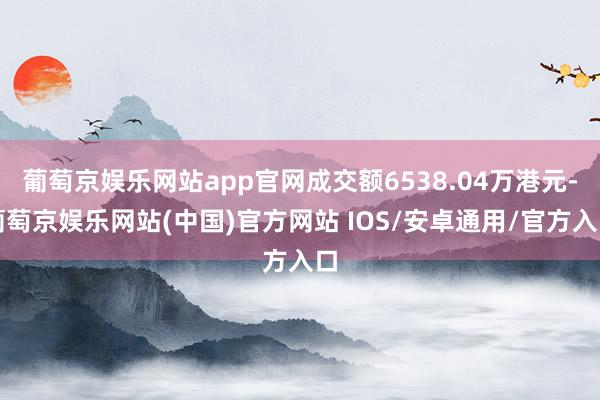 葡萄京娱乐网站app官网成交额6538.04万港元-葡萄京娱乐网站(中国)官方网站 IOS/安卓通用/官方入口
