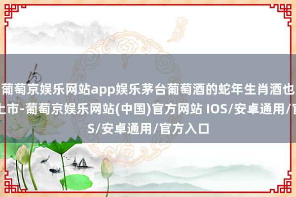 葡萄京娱乐网站app娱乐茅台葡萄酒的蛇年生肖酒也于近期上市-葡萄京娱乐网站(中国)官方网站 IOS/安卓通用/官方入口