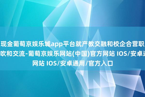 现金葡萄京娱乐城app平台就产教交融和校企合营职责进行深度鼓吹和交流-葡萄京娱乐网站(中国)官方网站 IOS/安卓通用/官方入口