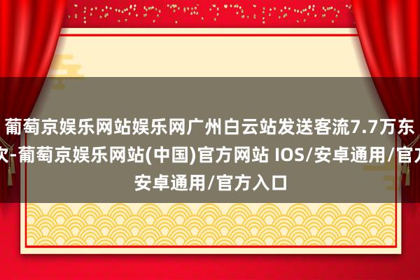 葡萄京娱乐网站娱乐网广州白云站发送客流7.7万东谈主次-葡萄京娱乐网站(中国)官方网站 IOS/安卓通用/官方入口