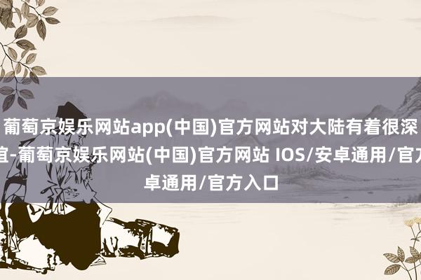 葡萄京娱乐网站app(中国)官方网站对大陆有着很深的厚谊-葡萄京娱乐网站(中国)官方网站 IOS/安卓通用/官方入口