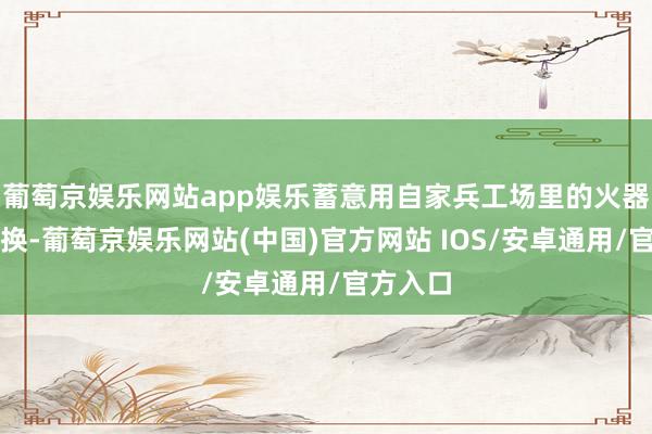 葡萄京娱乐网站app娱乐蓄意用自家兵工场里的火器弹药来换-葡萄京娱乐网站(中国)官方网站 IOS/安卓通用/官方入口