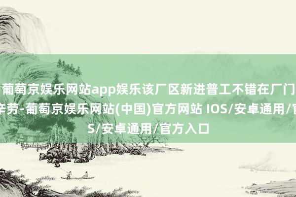 葡萄京娱乐网站app娱乐该厂区新进普工不错在厂门口登记辛劳-葡萄京娱乐网站(中国)官方网站 IOS/安卓通用/官方入口