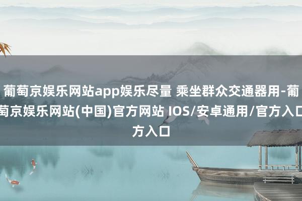 葡萄京娱乐网站app娱乐尽量 乘坐群众交通器用-葡萄京娱乐网站(中国)官方网站 IOS/安卓通用/官方入口