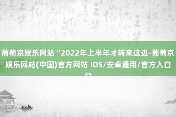 葡萄京娱乐网站“2022年上半年才转来这边-葡萄京娱乐网站(中国)官方网站 IOS/安卓通用/官方入口