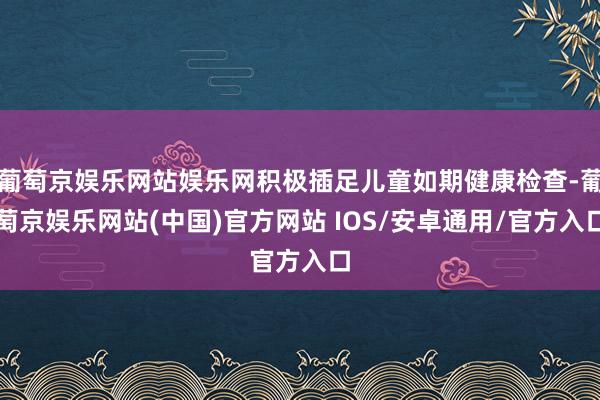 葡萄京娱乐网站娱乐网积极插足儿童如期健康检查-葡萄京娱乐网站(中国)官方网站 IOS/安卓通用/官方入口