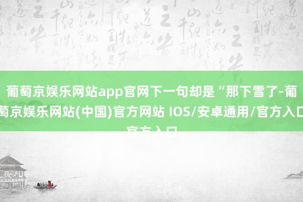 葡萄京娱乐网站app官网下一句却是“那下雪了-葡萄京娱乐网站(中国)官方网站 IOS/安卓通用/官方入口