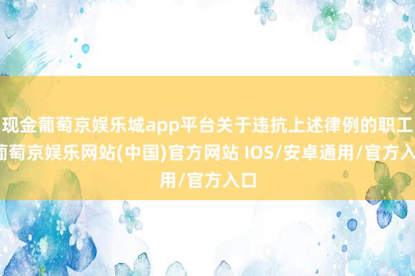 现金葡萄京娱乐城app平台关于违抗上述律例的职工-葡萄京娱乐网站(中国)官方网站 IOS/安卓通用/官方入口