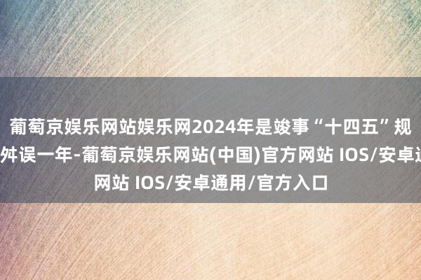 葡萄京娱乐网站娱乐网2024年是竣事“十四五”规画主见任务的舛误一年-葡萄京娱乐网站(中国)官方网站 IOS/安卓通用/官方入口