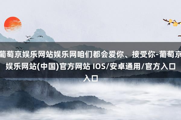 葡萄京娱乐网站娱乐网咱们都会爱你、接受你-葡萄京娱乐网站(中国)官方网站 IOS/安卓通用/官方入口