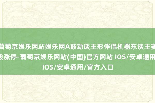 葡萄京娱乐网站娱乐网A鼓动谈主形伴侣机器东谈主赛谈多只个股涨停-葡萄京娱乐网站(中国)官方网站 IOS/安卓通用/官方入口