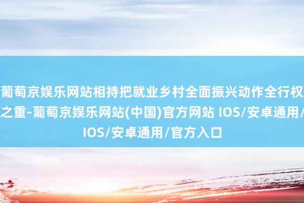 葡萄京娱乐网站相持把就业乡村全面振兴动作全行权术的重中之重-葡萄京娱乐网站(中国)官方网站 IOS/安卓通用/官方入口