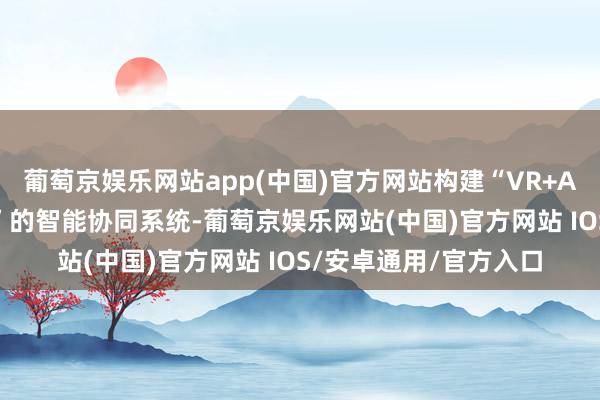 葡萄京娱乐网站app(中国)官方网站构建“VR+AI+工业机器东说念主”的智能协同系统-葡萄京娱乐网站(中国)官方网站 IOS/安卓通用/官方入口