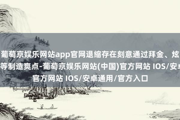 葡萄京娱乐网站app官网退缩存在刻意通过拜金、炫富、炫权、享乐等制造爽点-葡萄京娱乐网站(中国)官方网站 IOS/安卓通用/官方入口