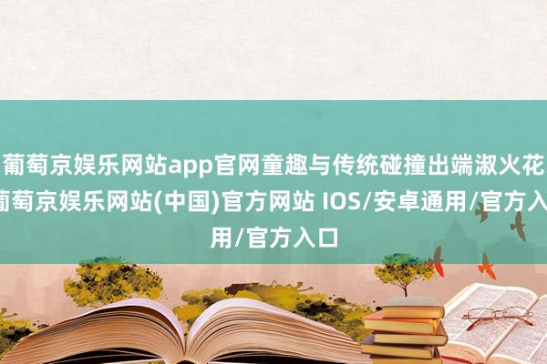 葡萄京娱乐网站app官网童趣与传统碰撞出端淑火花-葡萄京娱乐网站(中国)官方网站 IOS/安卓通用/官方入口