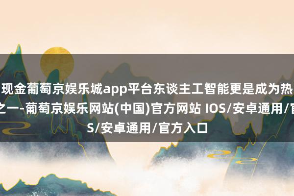 现金葡萄京娱乐城app平台东谈主工智能更是成为热议话题之一-葡萄京娱乐网站(中国)官方网站 IOS/安卓通用/官方入口