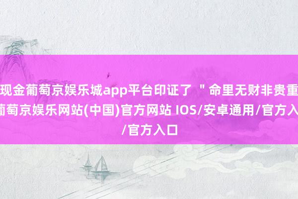 现金葡萄京娱乐城app平台印证了 ＂命里无财非贵重-葡萄京娱乐网站(中国)官方网站 IOS/安卓通用/官方入口
