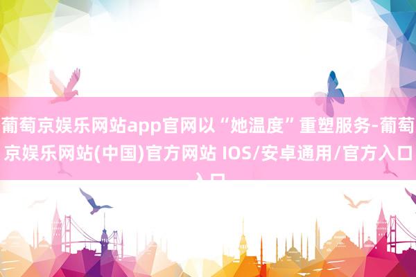 葡萄京娱乐网站app官网以“她温度”重塑服务-葡萄京娱乐网站(中国)官方网站 IOS/安卓通用/官方入口
