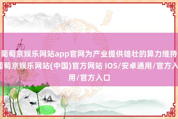 葡萄京娱乐网站app官网为产业提供雄壮的算力维持-葡萄京娱乐网站(中国)官方网站 IOS/安卓通用/官方入口