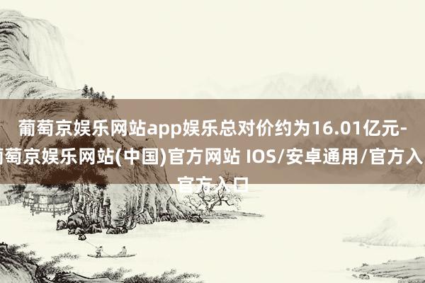 葡萄京娱乐网站app娱乐总对价约为16.01亿元-葡萄京娱乐网站(中国)官方网站 IOS/安卓通用/官方入口