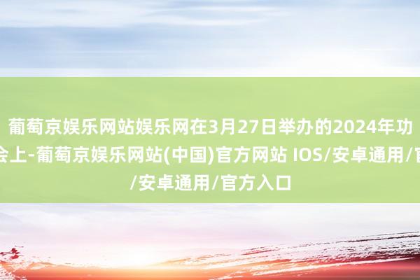 葡萄京娱乐网站娱乐网在3月27日举办的2024年功绩评释会上-葡萄京娱乐网站(中国)官方网站 IOS/安卓通用/官方入口