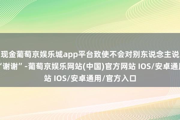 现金葡萄京娱乐城app平台致使不会对别东说念主说“再会”或“谢谢”-葡萄京娱乐网站(中国)官方网站 IOS/安卓通用/官方入口