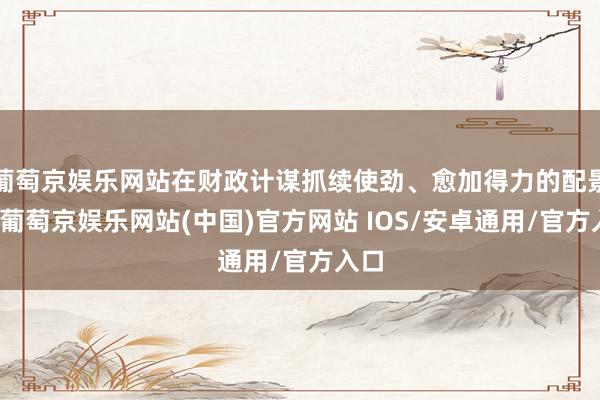葡萄京娱乐网站在财政计谋抓续使劲、愈加得力的配景下-葡萄京娱乐网站(中国)官方网站 IOS/安卓通用/官方入口