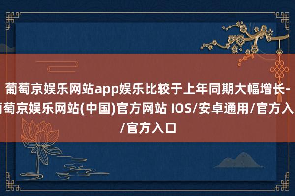 葡萄京娱乐网站app娱乐比较于上年同期大幅增长-葡萄京娱乐网站(中国)官方网站 IOS/安卓通用/官方入口