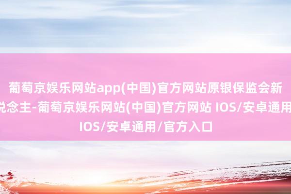 葡萄京娱乐网站app(中国)官方网站原银保监会新闻发言东说念主-葡萄京娱乐网站(中国)官方网站 IOS/安卓通用/官方入口