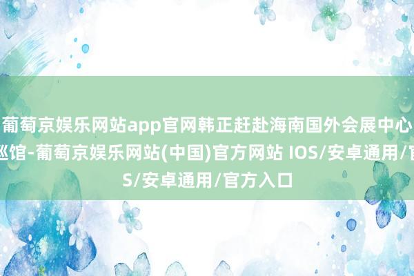 葡萄京娱乐网站app官网韩正赶赴海南国外会展中心展览厅巡馆-葡萄京娱乐网站(中国)官方网站 IOS/安卓通用/官方入口