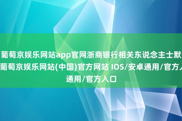 葡萄京娱乐网站app官网浙商银行相关东说念主士默示-葡萄京娱乐网站(中国)官方网站 IOS/安卓通用/官方入口