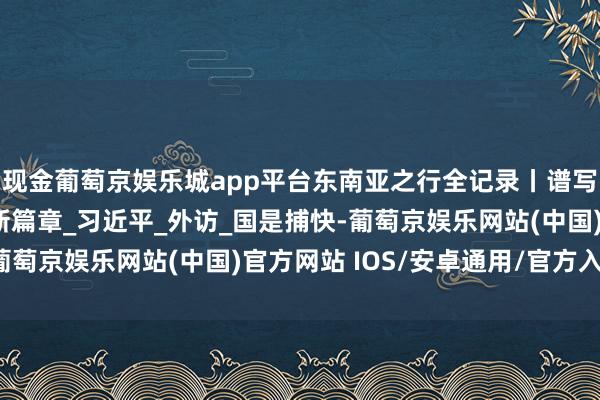 现金葡萄京娱乐城app平台东南亚之行全记录丨谱写相近庆幸共同体开导新篇章_习近平_外访_国是捕快-葡萄京娱乐网站(中国)官方网站 IOS/安卓通用/官方入口