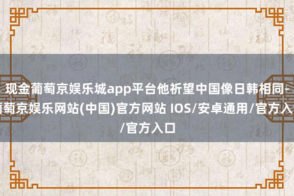 现金葡萄京娱乐城app平台他祈望中国像日韩相同-葡萄京娱乐网站(中国)官方网站 IOS/安卓通用/官方入口