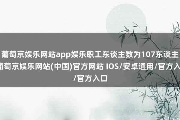 葡萄京娱乐网站app娱乐职工东谈主数为107东谈主-葡萄京娱乐网站(中国)官方网站 IOS/安卓通用/官方入口