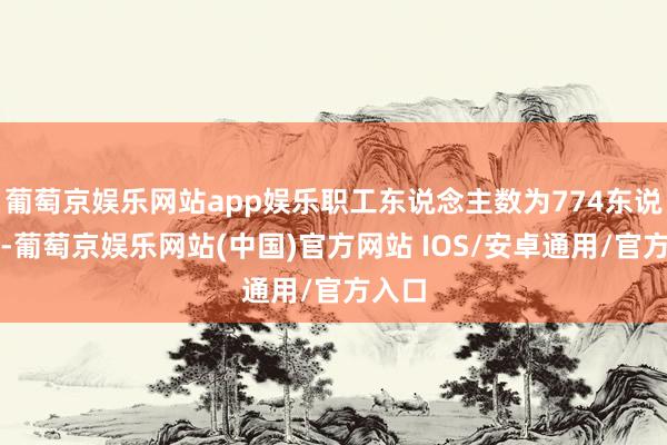 葡萄京娱乐网站app娱乐职工东说念主数为774东说念主-葡萄京娱乐网站(中国)官方网站 IOS/安卓通用/官方入口
