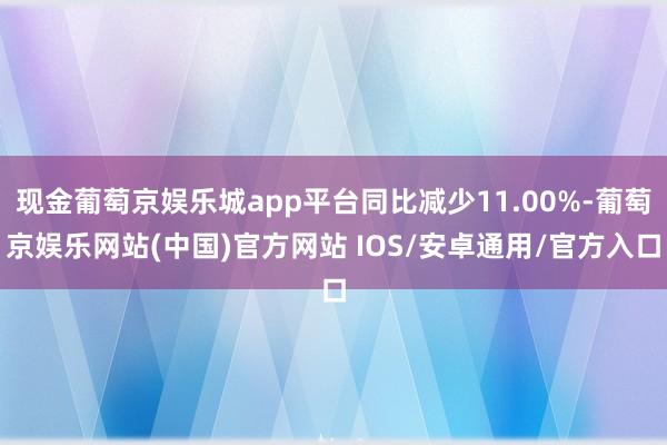 现金葡萄京娱乐城app平台同比减少11.00%-葡萄京娱乐网站(中国)官方网站 IOS/安卓通用/官方入口