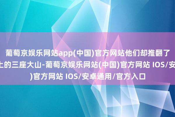 葡萄京娱乐网站app(中国)官方网站他们却推翻了压在东谈主民头上的三座大山-葡萄京娱乐网站(中国)官方网站 IOS/安卓通用/官方入口