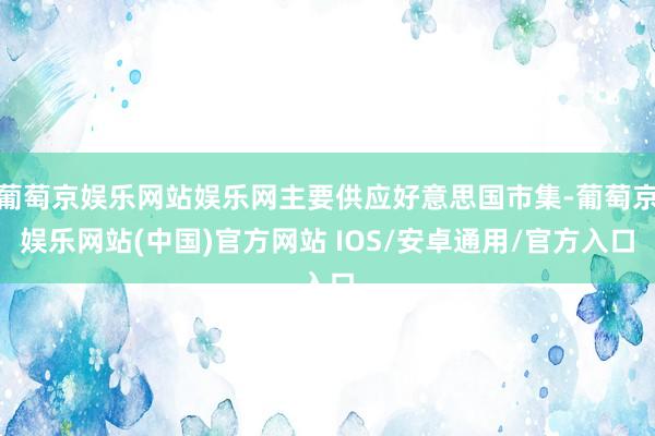 葡萄京娱乐网站娱乐网主要供应好意思国市集-葡萄京娱乐网站(中国)官方网站 IOS/安卓通用/官方入口