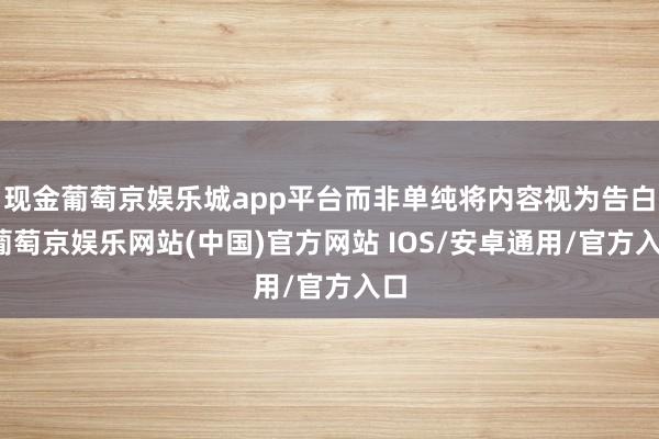 现金葡萄京娱乐城app平台而非单纯将内容视为告白-葡萄京娱乐网站(中国)官方网站 IOS/安卓通用/官方入口